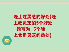 晚上吃灵芝的好处(晚上吃灵芝的5个好处 - 改写为  5个晚上食用灵芝的益处)