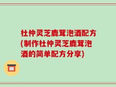 杜仲灵芝鹿茸泡酒配方(制作杜仲灵芝鹿茸泡酒的简单配方分享)