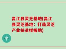 昌江县灵芝基地(昌江县灵芝基地：打造灵芝产业扶贫样板地)