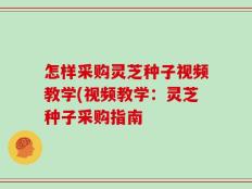 怎样采购灵芝种子视频教学(视频教学：灵芝种子采购指南