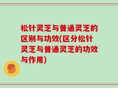 松针灵芝与普通灵芝的区别与功效(区分松针灵芝与普通灵芝的功效与作用)