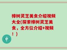 樟树灵芝美食介绍视频大全(探索樟树灵芝美食，全方位介绍+视频！)