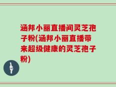 涵邦小丽直播间灵芝孢子粉(涵邦小丽直播带来超级健康的灵芝孢子粉)