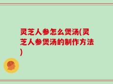灵芝人参怎么煲汤(灵芝人参煲汤的制作方法)