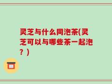 灵芝与什么同泡茶(灵芝可以与哪些茶一起泡？)