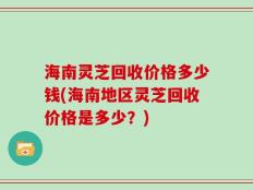 海南灵芝回收价格多少钱(海南地区灵芝回收价格是多少？)