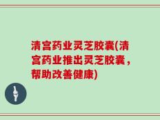 清宫药业灵芝胶囊(清宫药业推出灵芝胶囊，帮助改善健康)