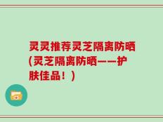 灵灵推荐灵芝隔离防晒(灵芝隔离防晒——护肤佳品！)