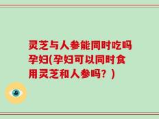 灵芝与人参能同时吃吗孕妇(孕妇可以同时食用灵芝和人参吗？)