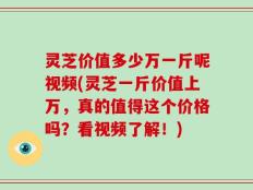 灵芝价值多少万一斤呢视频(灵芝一斤价值上万，真的值得这个价格吗？看视频了解！)