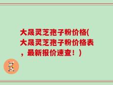 大晟灵芝孢子粉价格(大晟灵芝孢子粉价格表，最新报价速查！)