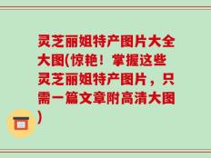 灵芝丽姐特产图片大全大图(惊艳！掌握这些灵芝丽姐特产图片，只需一篇文章附高清大图)