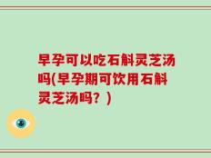 早孕可以吃石斛灵芝汤吗(早孕期可饮用石斛灵芝汤吗？)