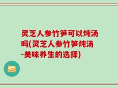 灵芝人参竹笋可以炖汤吗(灵芝人参竹笋炖汤-美味养生的选择)