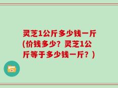 灵芝1公斤多少钱一斤(价钱多少？灵芝1公斤等于多少钱一斤？)