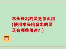 木头长出的灵芝怎么用(使用木头培育出的灵芝有哪些用途？)