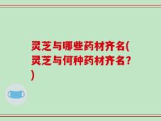 灵芝与哪些药材齐名(灵芝与何种药材齐名？)