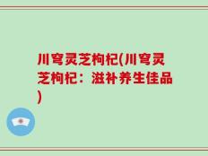 川穹灵芝枸杞(川穹灵芝枸杞：滋补养生佳品)