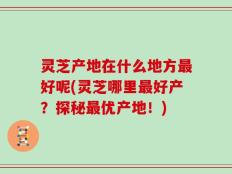 灵芝产地在什么地方最好呢(灵芝哪里最好产？探秘最优产地！)
