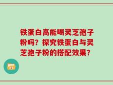 铁蛋白高能喝灵芝孢子粉吗？探究铁蛋白与灵芝孢子粉的搭配效果？