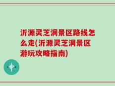 沂源灵芝洞景区路线怎么走(沂源灵芝洞景区游玩攻略指南)
