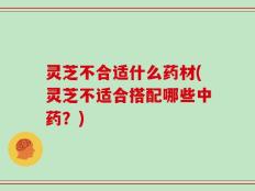 灵芝不合适什么药材(灵芝不适合搭配哪些中药？)