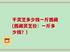干灵芝多少钱一斤西藏(西藏灵芝价：一斤多少钱？)