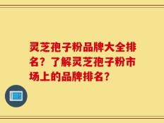 灵芝孢子粉品牌大全排名？了解灵芝孢子粉市场上的品牌排名？