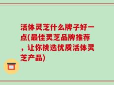 活体灵芝什么牌子好一点(最佳灵芝品牌推荐，让你挑选优质活体灵芝产品)