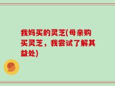 我妈买的灵芝(母亲购买灵芝，我尝试了解其益处)