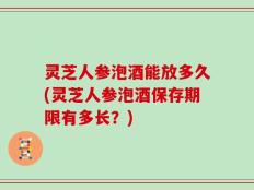 灵芝人参泡酒能放多久(灵芝人参泡酒保存期限有多长？)