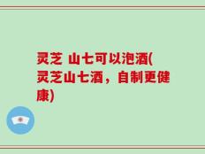 灵芝 山七可以泡酒(灵芝山七酒，自制更健康)