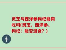 灵芝与西洋参枸杞能同吃吗(灵芝、西洋参、枸杞：能否混食？)