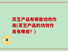灵芝产品有哪些功效作用(灵芝产品的功效作用有哪些？)