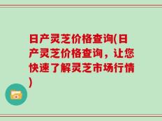 日产灵芝价格查询(日产灵芝价格查询，让您快速了解灵芝市场行情)