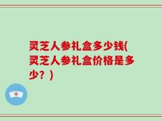 灵芝人参礼盒多少钱(灵芝人参礼盒价格是多少？)