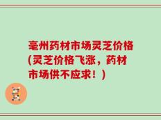 毫州药材市场灵芝价格(灵芝价格飞涨，药材市场供不应求！)