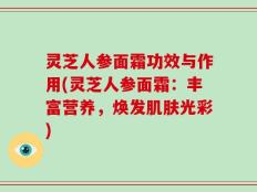 灵芝人参面霜功效与作用(灵芝人参面霜：丰富营养，焕发肌肤光彩)