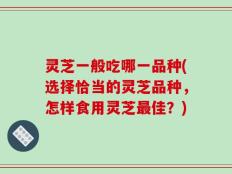 灵芝一般吃哪一品种(选择恰当的灵芝品种，怎样食用灵芝最佳？)