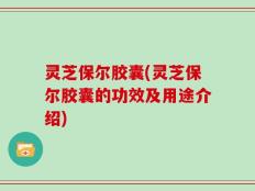 灵芝保尔胶囊(灵芝保尔胶囊的功效及用途介绍)