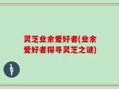 灵芝业余爱好者(业余爱好者探寻灵芝之谜)