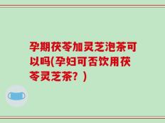 孕期茯苓加灵芝泡茶可以吗(孕妇可否饮用茯苓灵芝茶？)