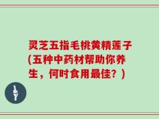 灵芝五指毛桃黄精莲子(五种中药材帮助你养生，何时食用最佳？)
