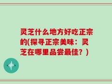 灵芝什么地方好吃正宗的(探寻正宗美味：灵芝在哪里品尝最佳？)