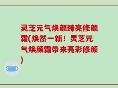 灵芝元气焕颜臻亮修颜霜(焕然一新！灵芝元气焕颜霜带来亮彩修颜)
