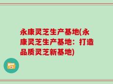 永康灵芝生产基地(永康灵芝生产基地：打造品质灵芝新基地)