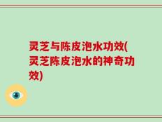 灵芝与陈皮泡水功效(灵芝陈皮泡水的神奇功效)