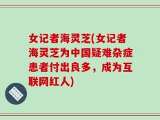 女记者海灵芝(女记者海灵芝为中国疑难杂症患者付出良多，成为互联网红人)