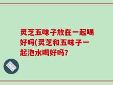 灵芝五味子放在一起喝好吗(灵芝和五味子一起泡水喝好吗？