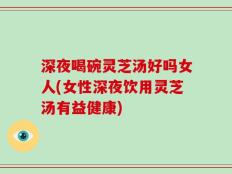 深夜喝碗灵芝汤好吗女人(女性深夜饮用灵芝汤有益健康)